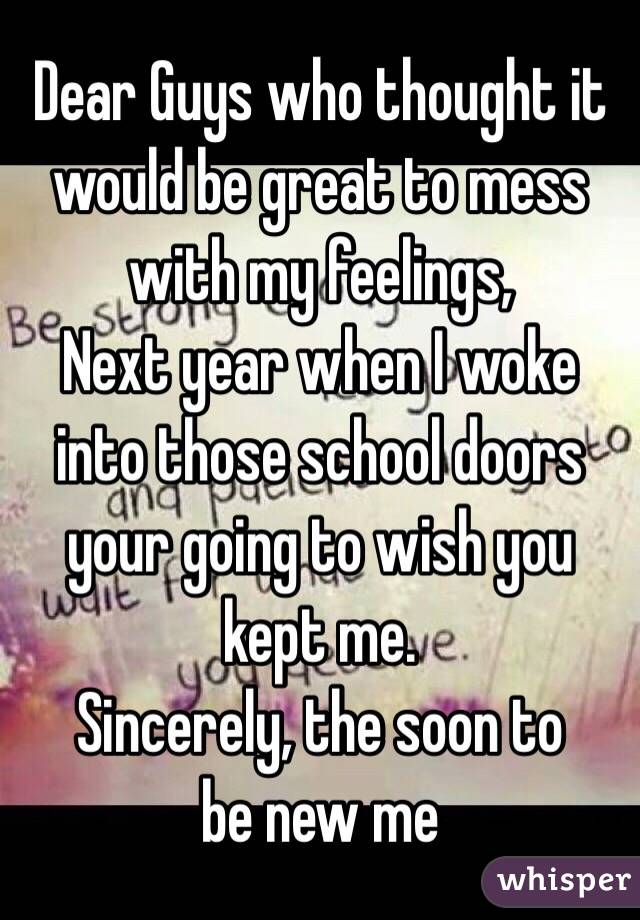 Dear Guys who thought it would be great to mess with my feelings, 
Next year when I woke into those school doors your going to wish you kept me. 
       Sincerely, the soon to be new me 
