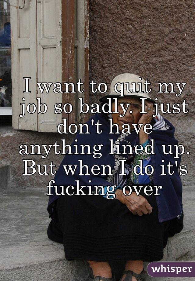 I want to quit my job so badly. I just don't have anything lined up. But when I do it's fucking over