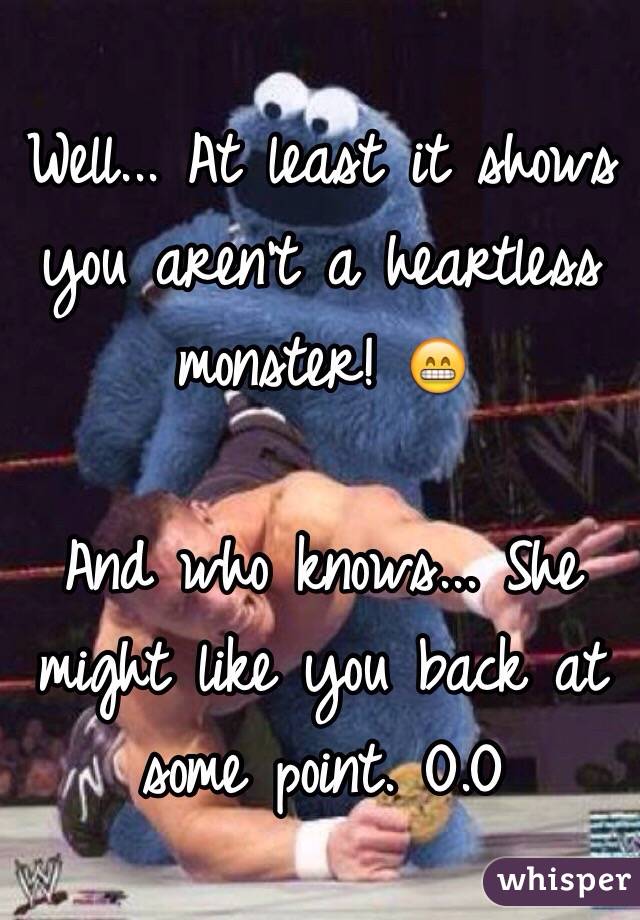 Well... At least it shows you aren't a heartless monster! 😁

And who knows... She might like you back at some point. O.O 