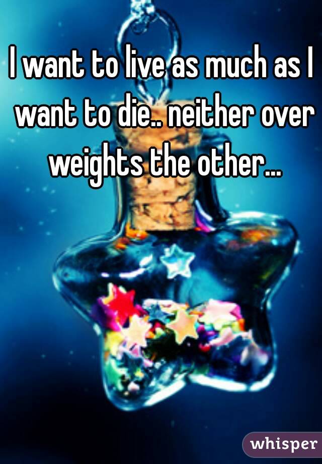 I want to live as much as I want to die.. neither over weights the other...