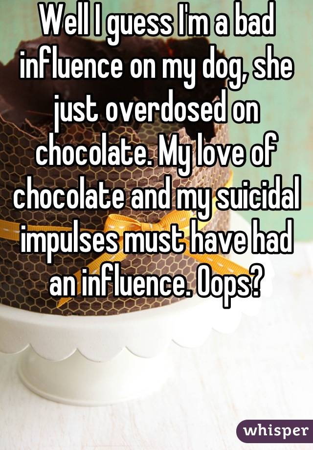 Well I guess I'm a bad influence on my dog, she just overdosed on chocolate. My love of chocolate and my suicidal impulses must have had an influence. Oops?