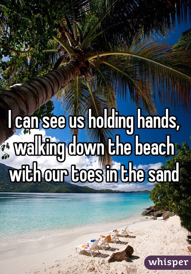 I can see us holding hands, walking down the beach with our toes in the sand 
