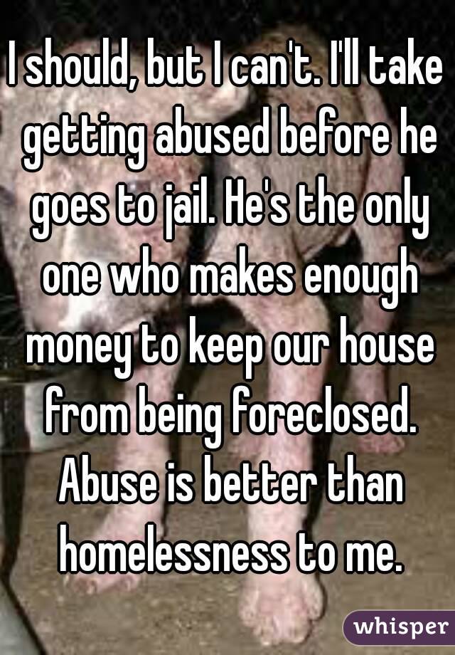I should, but I can't. I'll take getting abused before he goes to jail. He's the only one who makes enough money to keep our house from being foreclosed. Abuse is better than homelessness to me.