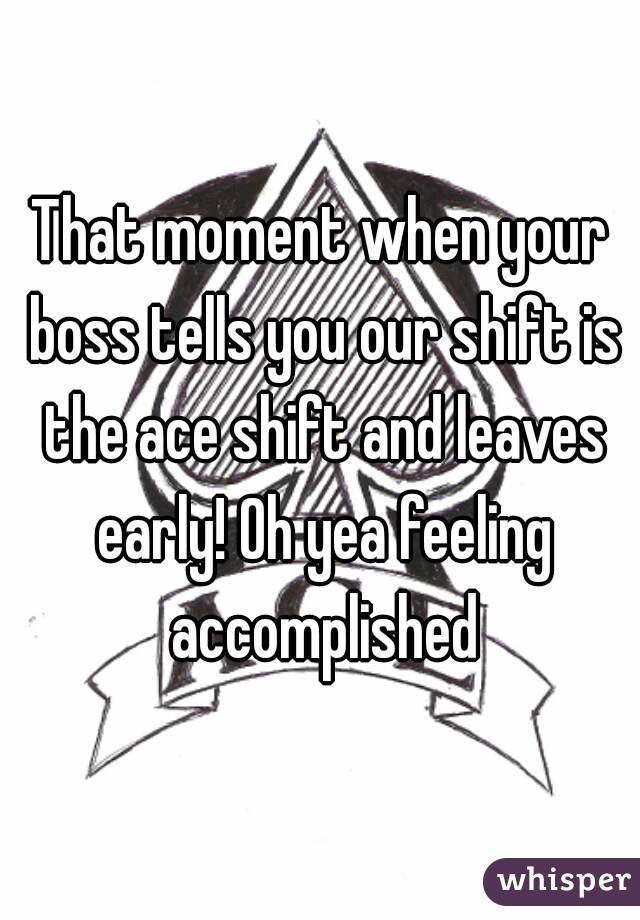 That moment when your boss tells you our shift is the ace shift and leaves early! Oh yea feeling accomplished