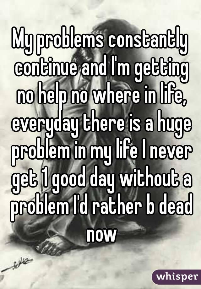 My problems constantly continue and I'm getting no help no where in life, everyday there is a huge problem in my life I never get 1 good day without a problem I'd rather b dead now