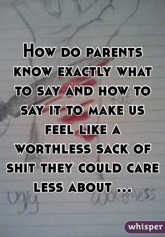 How do parents know exactly what to say and how to say it to make us feel like a worthless sack of shit they could care less about ...