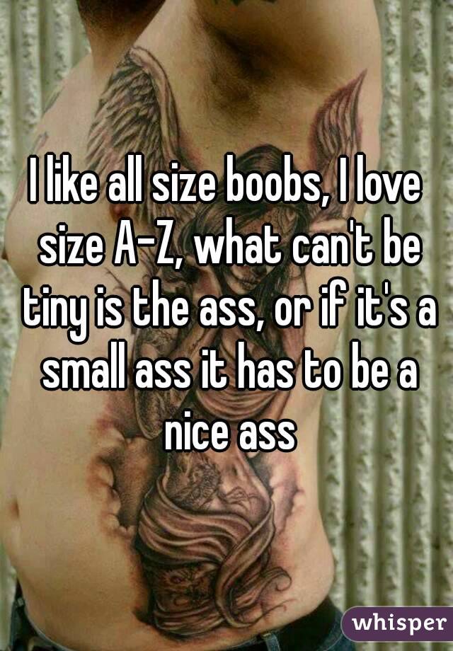 I like all size boobs, I love size A-Z, what can't be tiny is the ass, or if it's a small ass it has to be a nice ass