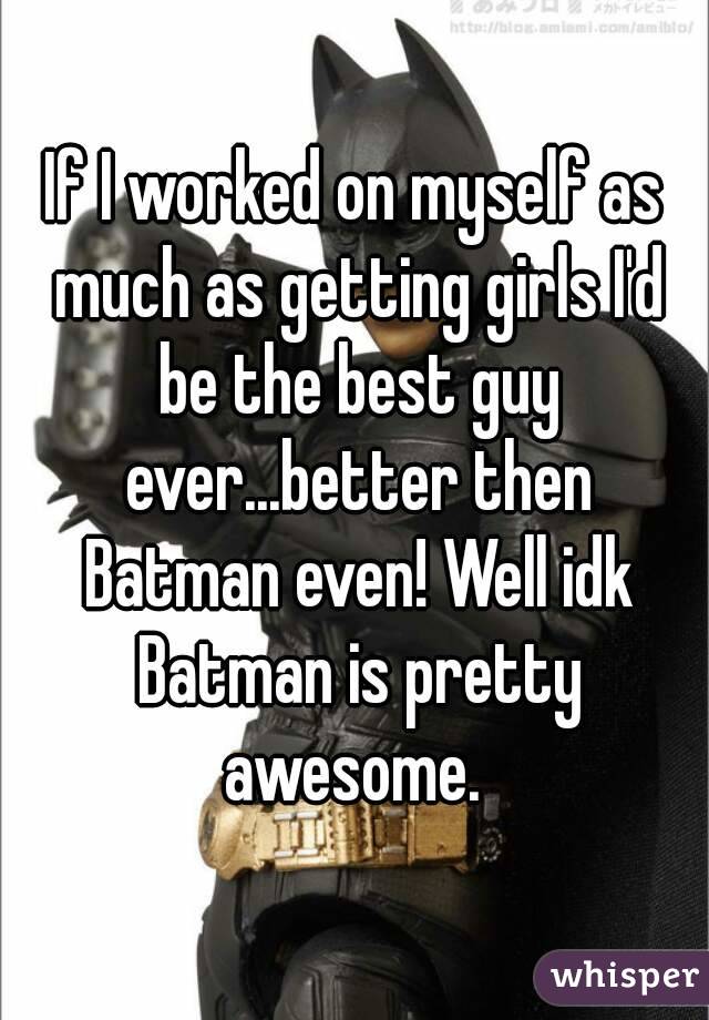 If I worked on myself as much as getting girls I'd be the best guy ever...better then Batman even! Well idk Batman is pretty awesome. 