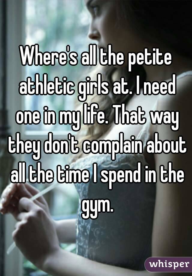 Where's all the petite athletic girls at. I need one in my life. That way they don't complain about all the time I spend in the gym.