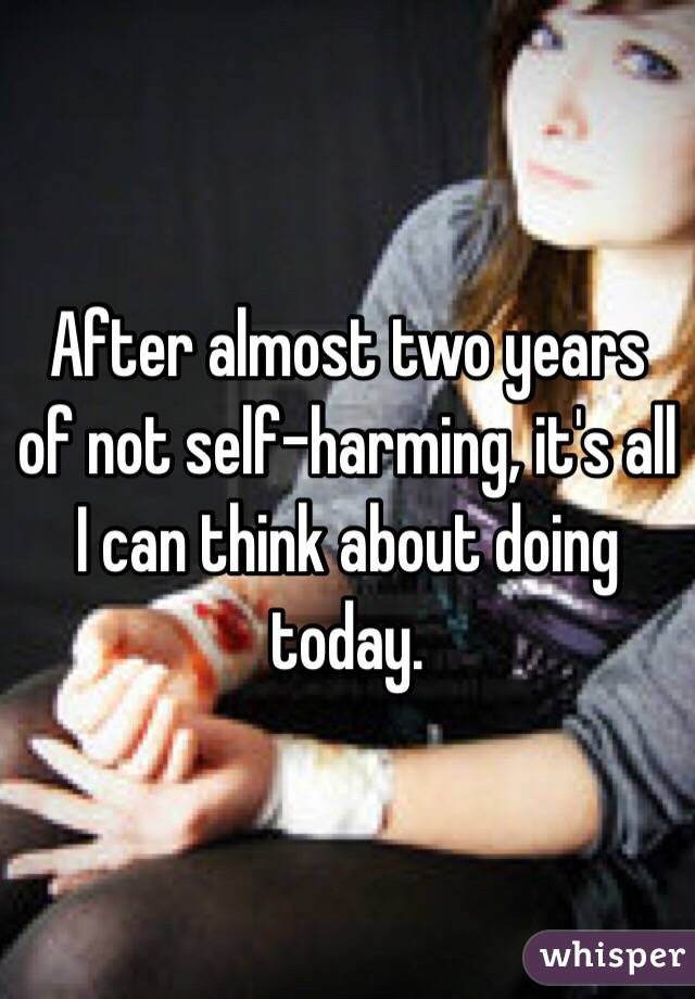 After almost two years of not self-harming, it's all I can think about doing today.