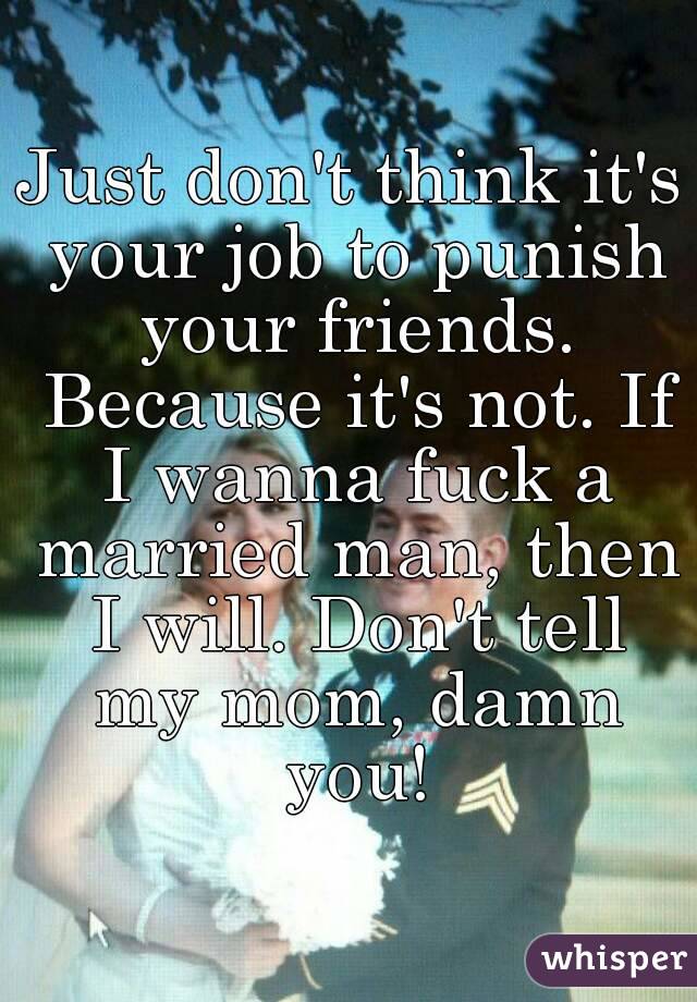 Just don't think it's your job to punish your friends. Because it's not. If I wanna fuck a married man, then I will. Don't tell my mom, damn you!