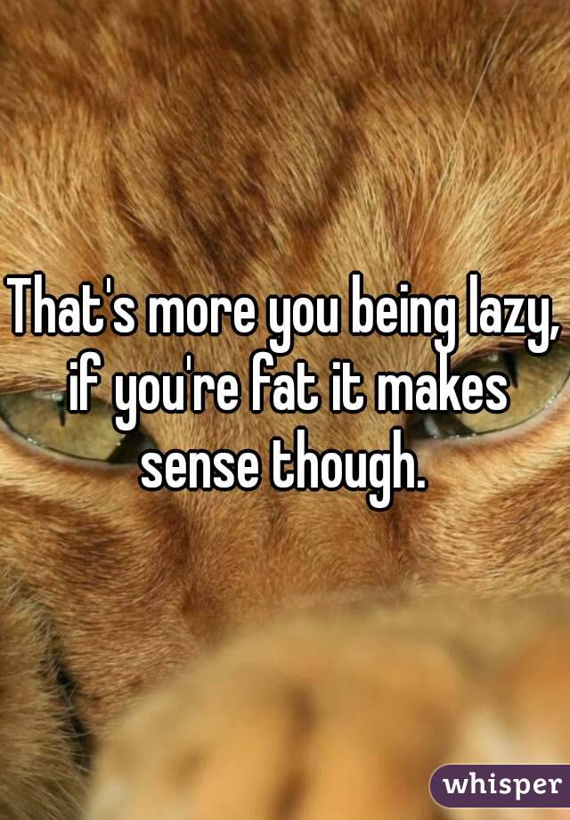 That's more you being lazy, if you're fat it makes sense though. 