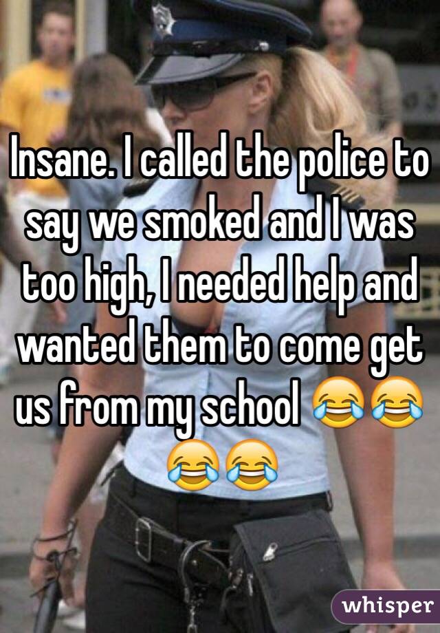 Insane. I called the police to say we smoked and I was too high, I needed help and wanted them to come get us from my school 😂😂😂😂