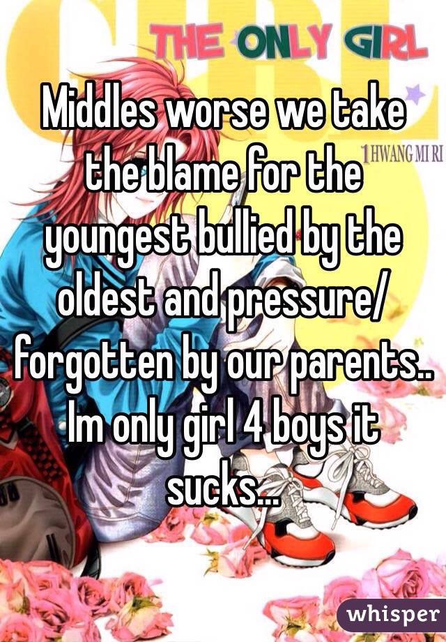 Middles worse we take the blame for the youngest bullied by the oldest and pressure/forgotten by our parents.. Im only girl 4 boys it sucks... 