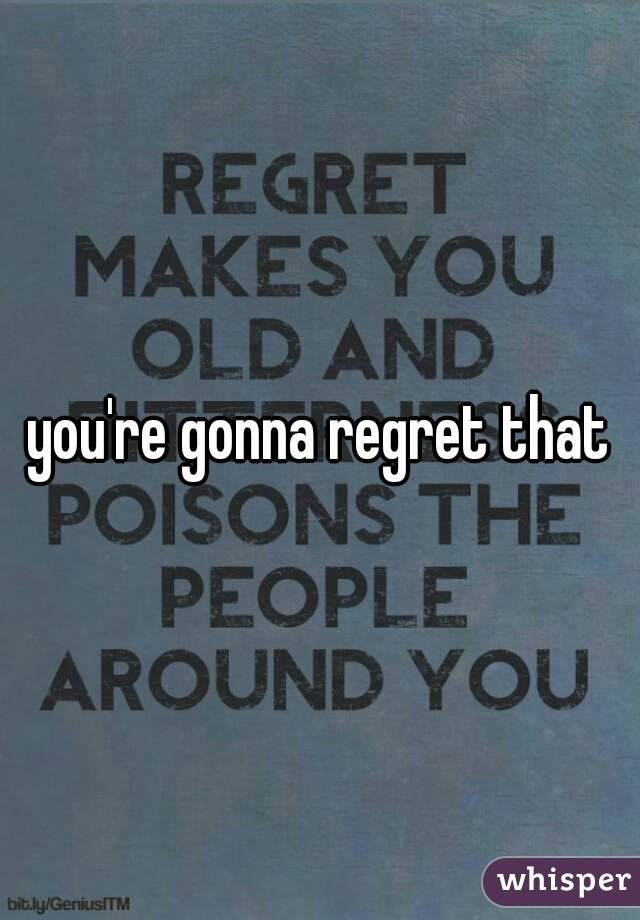 you're gonna regret that