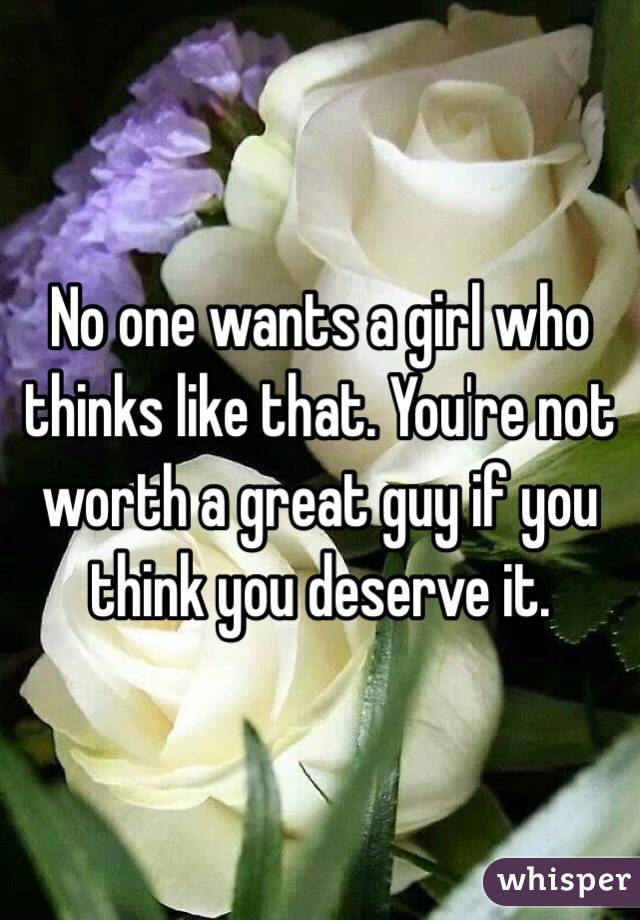 No one wants a girl who thinks like that. You're not worth a great guy if you think you deserve it. 
