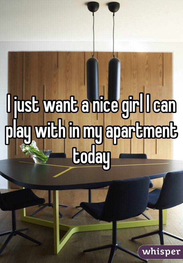 I just want a nice girl I can play with in my apartment today 