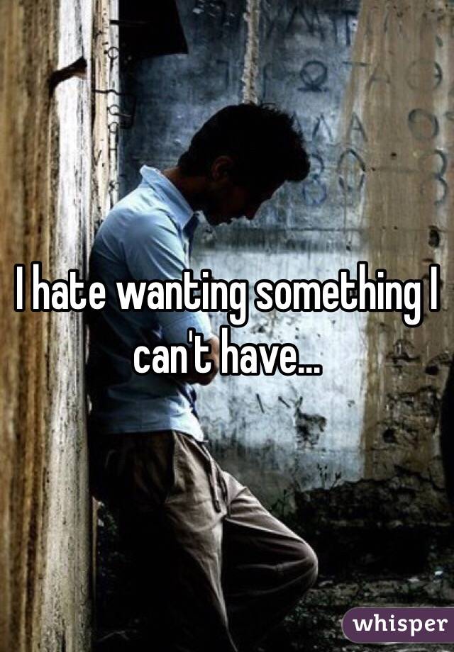 I hate wanting something I can't have...