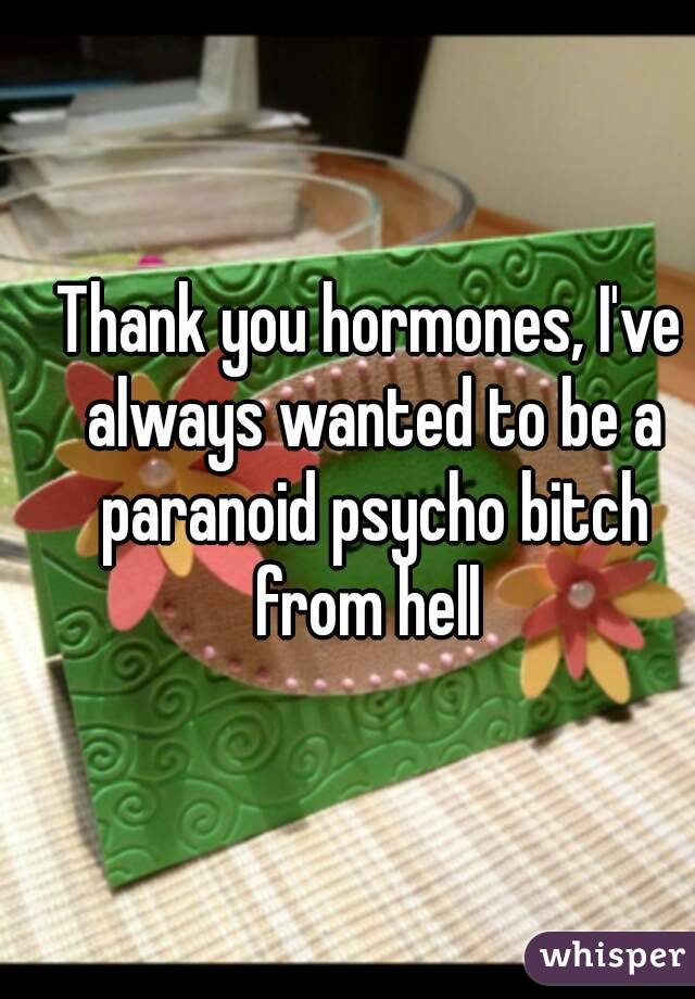 Thank you hormones, I've always wanted to be a paranoid psycho bitch from hell 