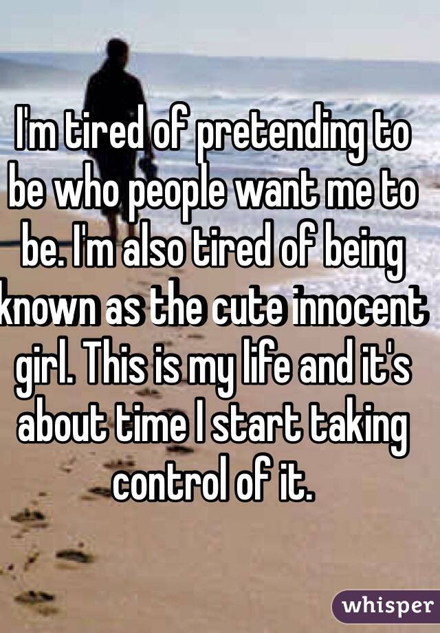 I'm tired of pretending to be who people want me to be. I'm also tired of being known as the cute innocent girl. This is my life and it's about time I start taking control of it. 