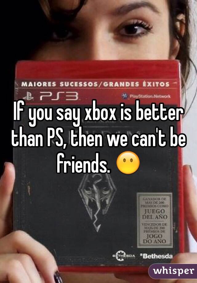 If you say xbox is better than PS, then we can't be friends. 😶