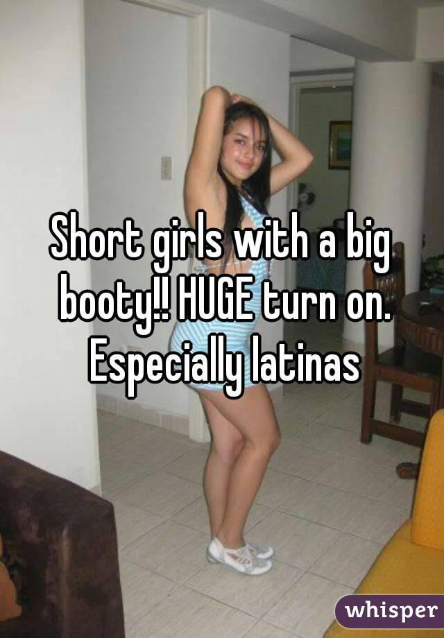 Short girls with a big booty!! HUGE turn on. Especially latinas