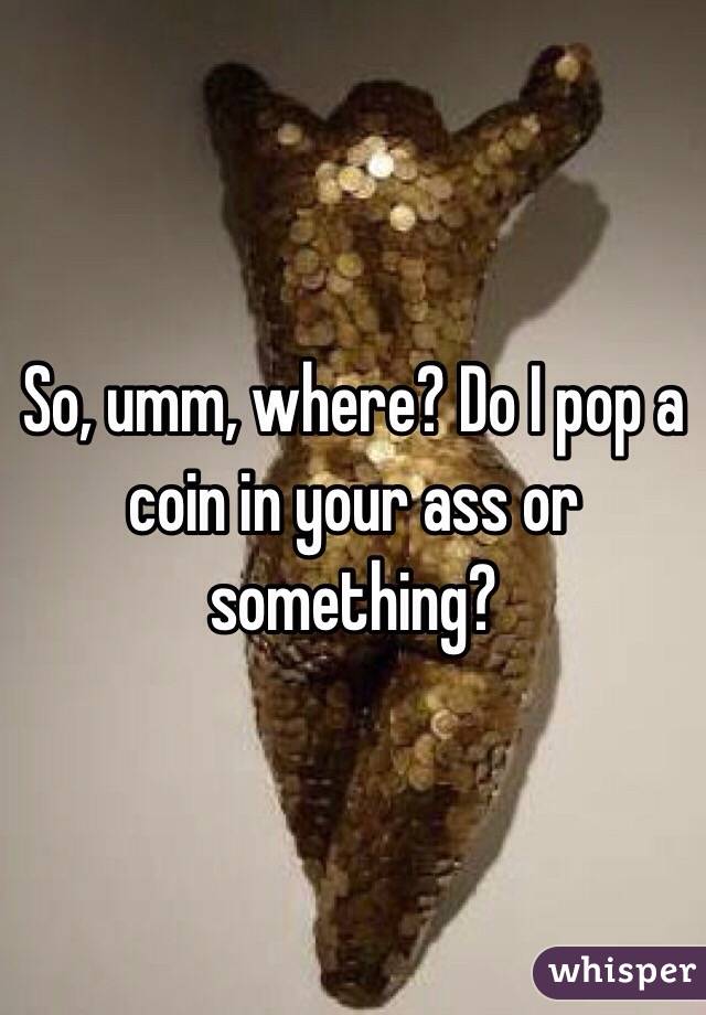 So, umm, where? Do I pop a coin in your ass or something? 