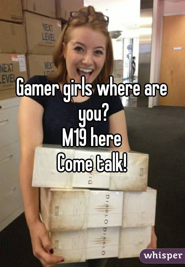 Gamer girls where are you?
M19 here
Come talk!