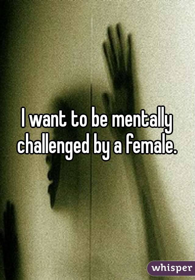 I want to be mentally challenged by a female. 