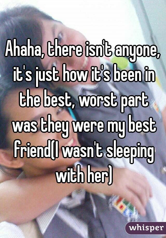 Ahaha, there isn't anyone, it's just how it's been in the best, worst part was they were my best friend(I wasn't sleeping with her)