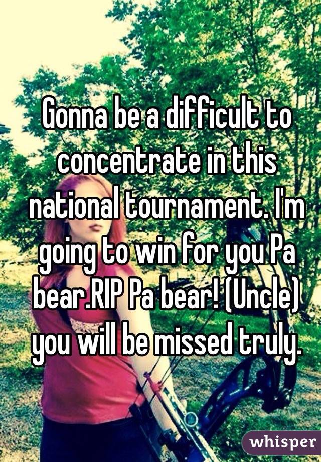 Gonna be a difficult to concentrate in this national tournament. I'm going to win for you Pa bear.RIP Pa bear! (Uncle) you will be missed truly. 