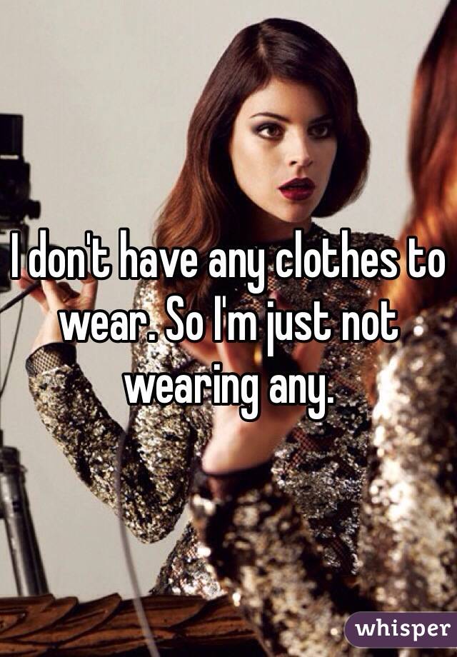 I don't have any clothes to wear. So I'm just not wearing any. 