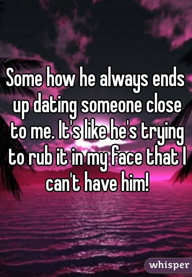Some how he always ends up dating someone close to me. It's like he's trying to rub it in my face that I can't have him!