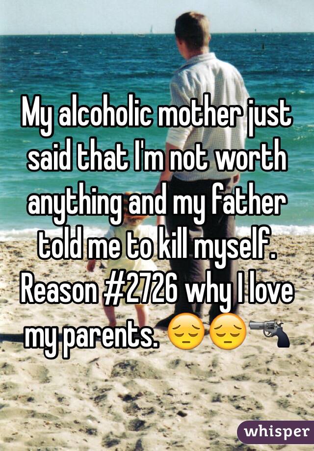 My alcoholic mother just said that I'm not worth anything and my father told me to kill myself. Reason #2726 why I love my parents. 😔😔🔫