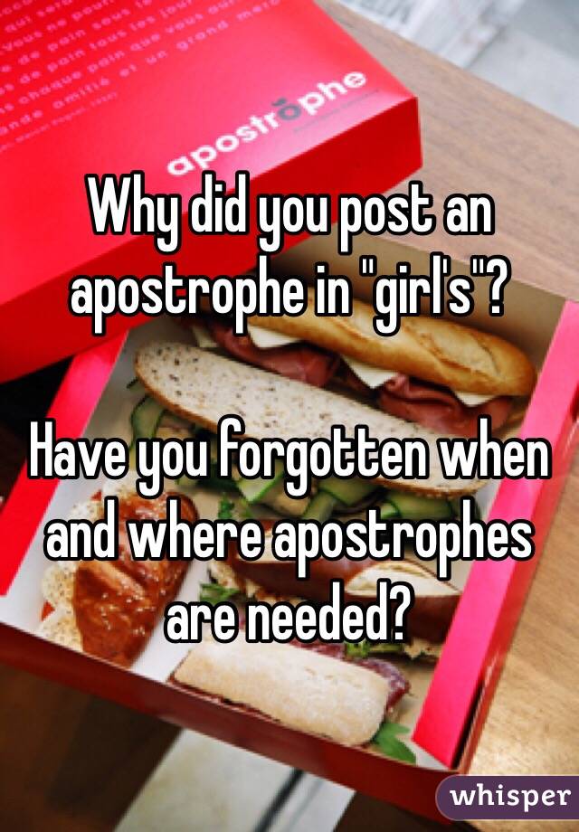 Why did you post an apostrophe in "girl's"?

Have you forgotten when and where apostrophes are needed?