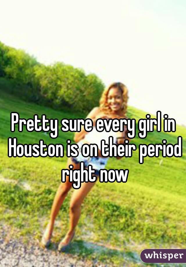Pretty sure every girl in Houston is on their period right now