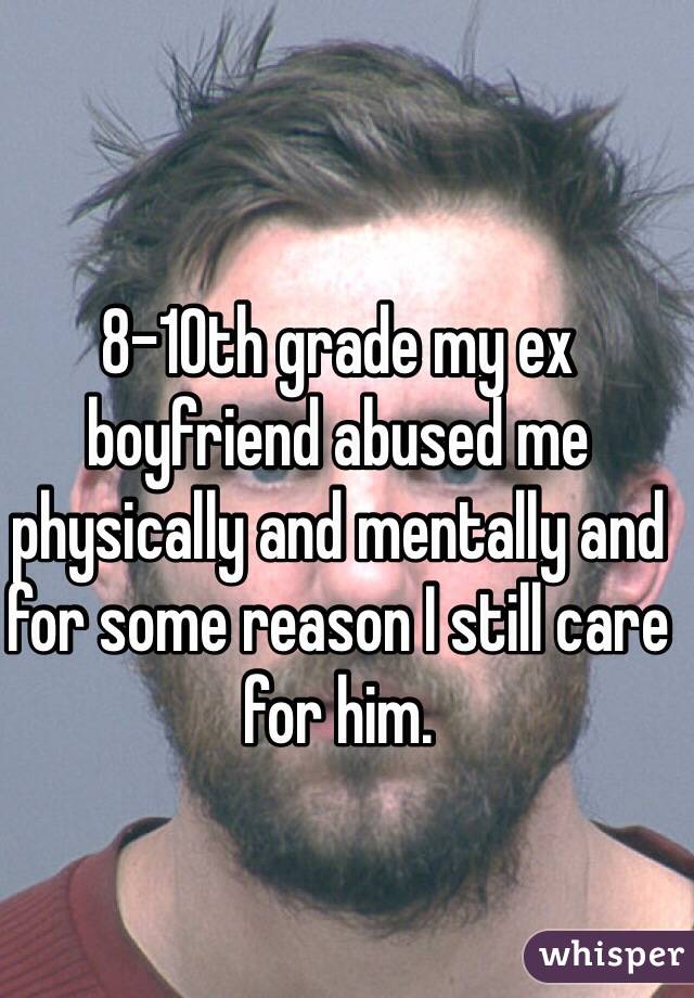 8-10th grade my ex boyfriend abused me physically and mentally and for some reason I still care for him. 