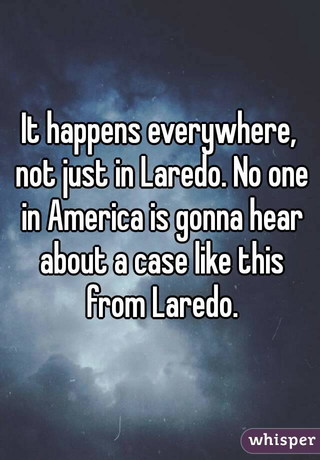 It happens everywhere, not just in Laredo. No one in America is gonna hear about a case like this from Laredo.