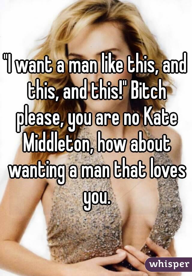 "I want a man like this, and this, and this!" Bitch please, you are no Kate Middleton, how about wanting a man that loves you.