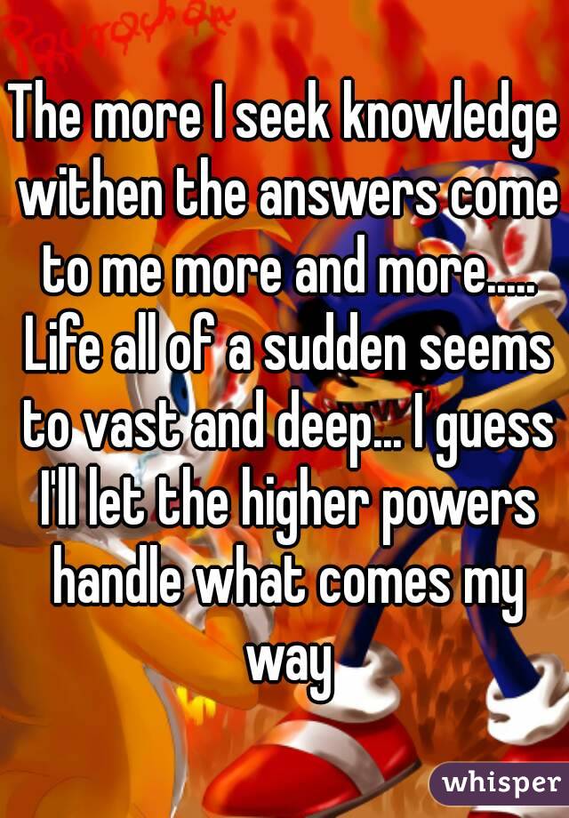 The more I seek knowledge withen the answers come to me more and more..... Life all of a sudden seems to vast and deep... I guess I'll let the higher powers handle what comes my way
