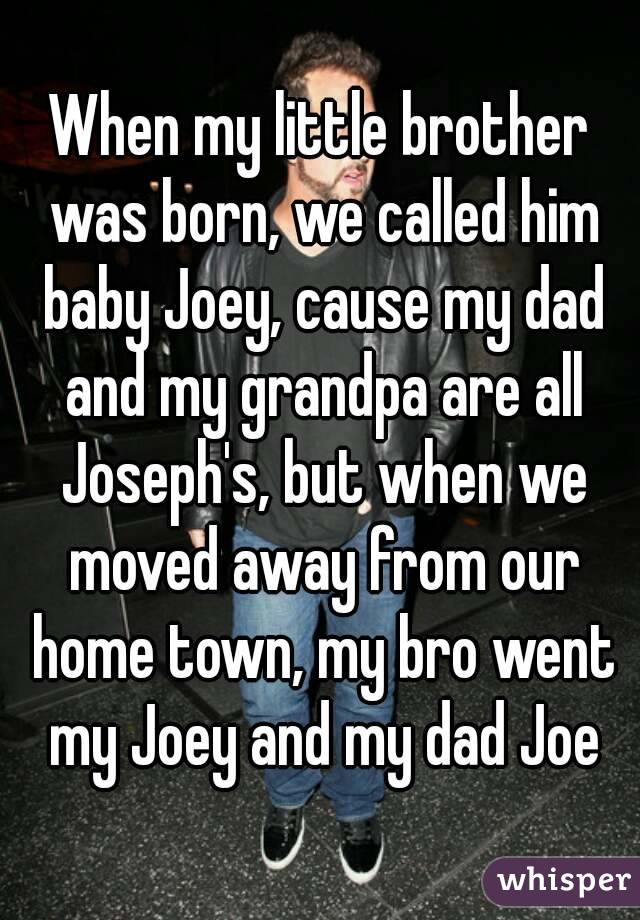 When my little brother was born, we called him baby Joey, cause my dad and my grandpa are all Joseph's, but when we moved away from our home town, my bro went my Joey and my dad Joe