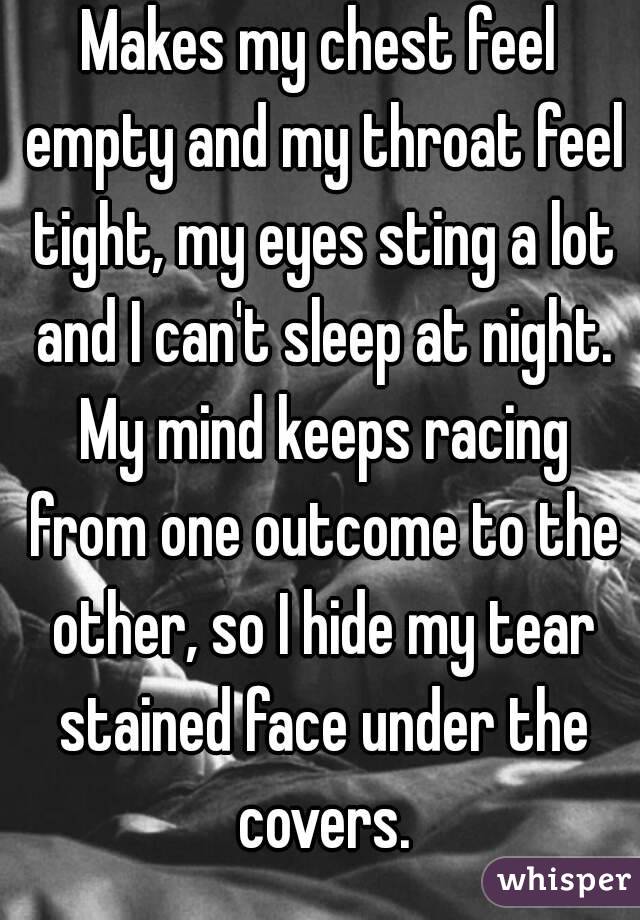 Makes my chest feel empty and my throat feel tight, my eyes sting a lot and I can't sleep at night. My mind keeps racing from one outcome to the other, so I hide my tear stained face under the covers.