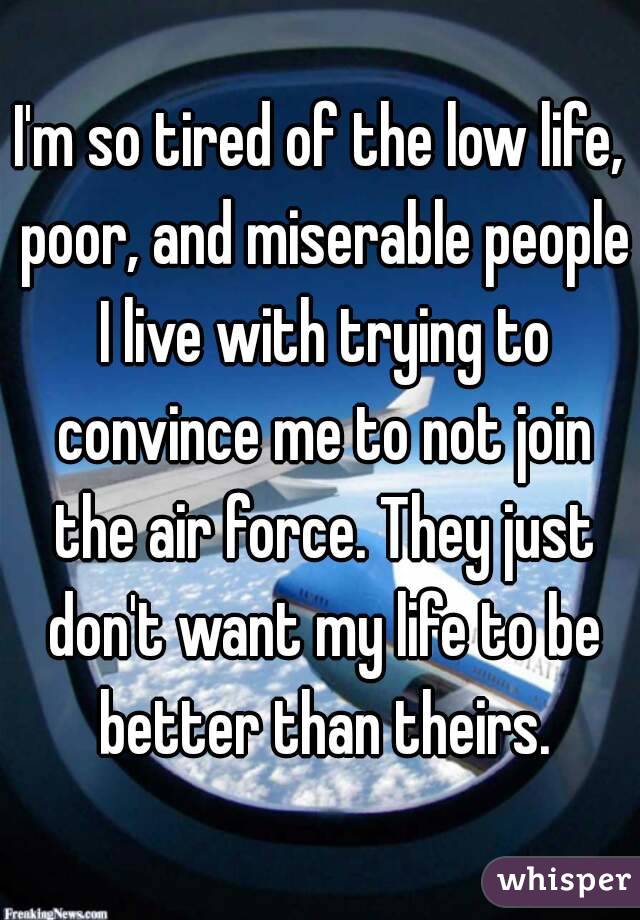 I'm so tired of the low life, poor, and miserable people I live with trying to convince me to not join the air force. They just don't want my life to be better than theirs.