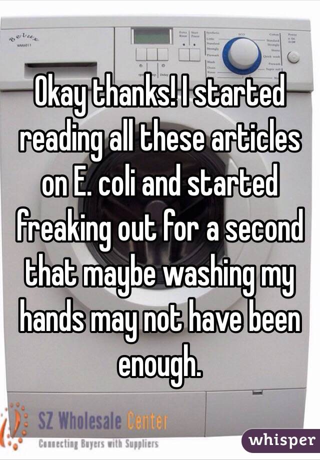 Okay thanks! I started reading all these articles on E. coli and started freaking out for a second that maybe washing my hands may not have been enough.