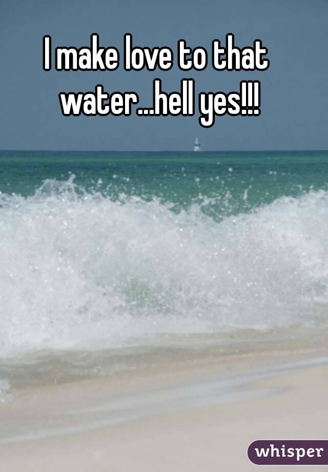 I make love to that water...hell yes!!!