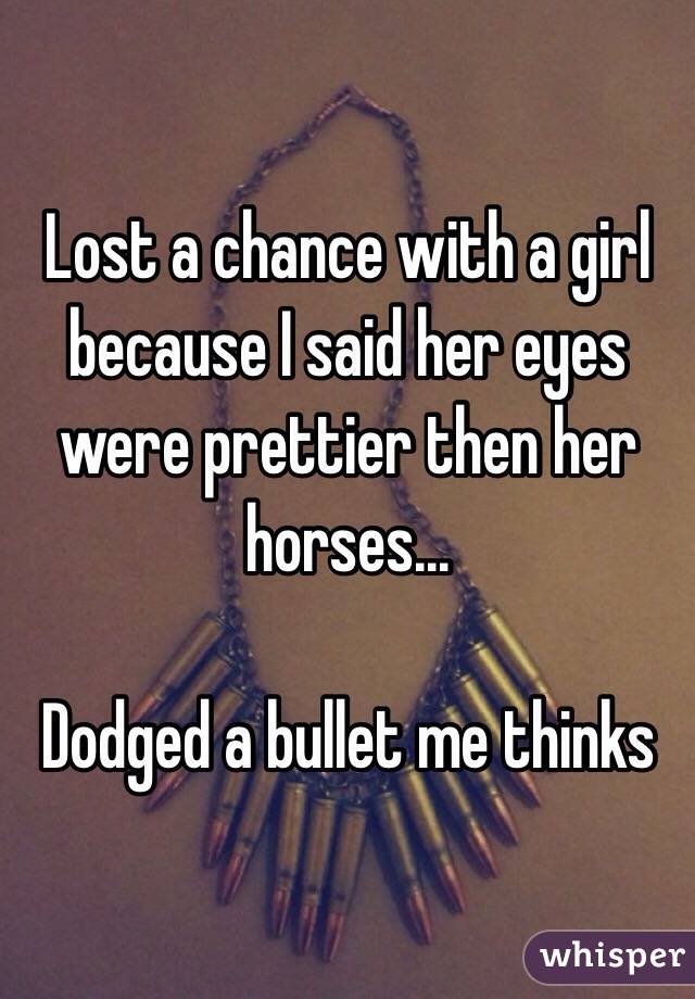 Lost a chance with a girl because I said her eyes were prettier then her horses...

Dodged a bullet me thinks