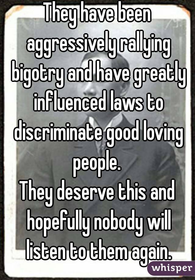 They have been aggressively rallying bigotry and have greatly influenced laws to discriminate good loving people. 
They deserve this and hopefully nobody will listen to them again.