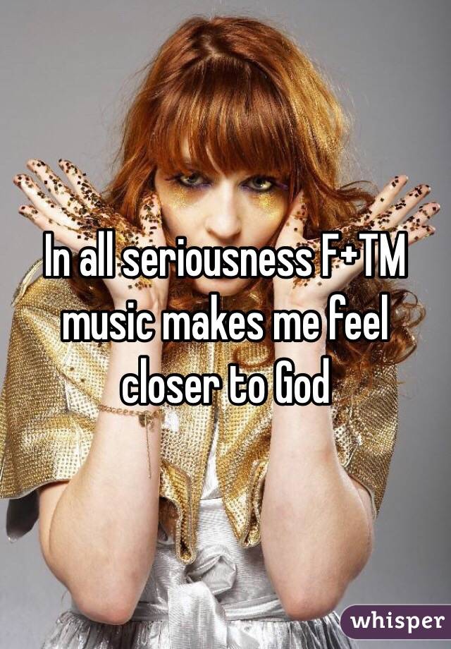 In all seriousness F+TM music makes me feel closer to God 