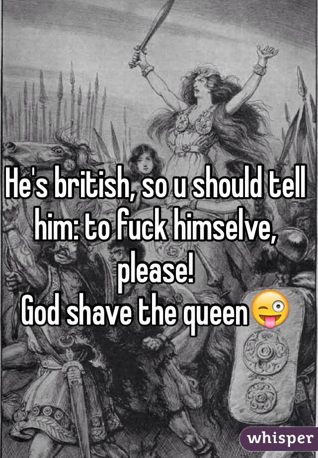 He's british, so u should tell him: to fuck himselve, please!
God shave the queen😜