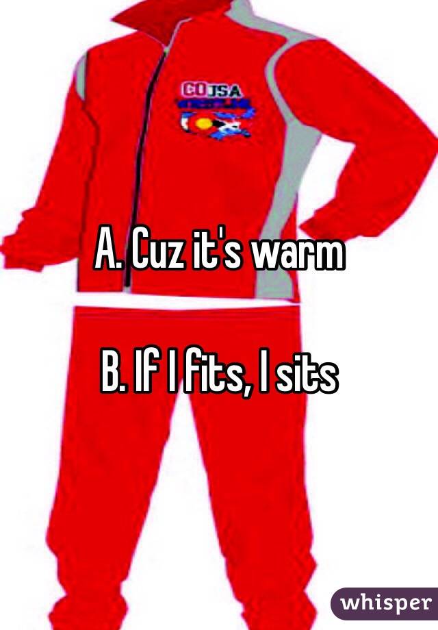 A. Cuz it's warm 

B. If I fits, I sits 